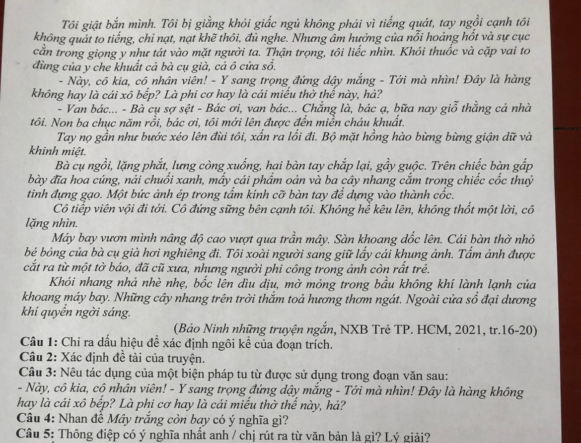 Tôi giật bắn mình. Tôi bị giằng khỏi giấc ngủ không phải vì tiếng quát, tay ngồi cạnh tôi
không quát to tiếng, chỉ nạt, nạt khẽ thôi, đủ nghe. Nhưng âm hưởng của nỗi hoảng hốt và sự cục
cằn trong giọng y như tát vào mặt người ta. Thận trọng, tôi liếc nhìn. Khói thuốc và cặp vai to
đùng của y che khuất cả bà cụ già, cả ô cửa sổ.
- Này, cô kia, cô nhân viên! - Y sang trọng đứng dậy mắng - Tới mà nhìn! Đây là hàng
không hay là cái xô bếp? Là phi cơ hay là cái miếu thờ thế này, hả?
- Van bác... - Bà cụ sợ sệt - Bác ơi, van bác... Chẳng là, bác ạ, bữa nay giỗ thằng cả nhà
tôi. Non ba chục năm rồi, bác ơi, tôi mới lên được đến miền cháu khuất.
Tay nọ gần như bước xéo lên đùi tôi, xấn ra lối đi. Bộ mặt hồng hào bừng bừng giận dữ và
khinh miệt.
Bà cụ ngồi, lặng phắt, lưng còng xuống, hai bàn tay chắp lại, gầy guộc. Trên chiếc bàn gấp
bày đĩa hoa cúng, nải chuối xanh, mấy cái phẩm oản và ba cây nhang cắm trong chiếc cốc thuỷ
tinh đựng gạo. Một bức ảnh ép trong tấm kính cỡ bàn tay để dựng vào thành cốc.
Cô tiếp viên vội đi tới. Cô đứng sững bên cạnh tôi. Không hề kêu lên, không thốt một lời, cô
lặng nhìn.
Máy bay vươn mình nâng độ cao vượt qua trần mây. Sàn khoang dốc lên. Cái bàn thờ nhỏ
bé bỏng của bà cụ già hơi nghiêng đi. Tôi xoài người sang giữ lấy cái khung ảnh. Tấm ảnh được
cắt ra từ một tờ báo, đã cũ xưa, nhưng người phi công trong ảnh còn rất trẻ.
Khói nhang nhả nhè nhẹ, bốc lên dìu dịu, mờ mỏng trong bầu không khí lành lạnh của
khoang máy bay. Những cây nhang trên trời thẳm toả hương thơm ngát. Ngoài cửa số đại dương
khí quyển ngời sáng.
(Bảo Ninh những truyện ngắn, NXB Trẻ TP. HCM, 2021, tr.16-20)
Câu 1: Chỉ ra dấu hiệu để xác định ngôi kể của đoạn trích.
Câu 2: Xác định đề tài của truyện.
Câu 3: Nêu tác dụng của một biện pháp tu từ được sử dụng trong đoạn văn sau:
- Này, cô kia, cô nhân viên! - Y sang trọng đứng dậy mắng - Tới mà nhìn! Đây là hàng không
hay là cái xô bếp? Là phi cơ hay là cái miếu thờ thế này, hả?
Câu 4: Nhan đề Mây trắng còn bay có ý nghĩa gì?
Câu 5: Thông điệp có ý nghĩa nhất anh / chị rút ra từ văn bản là gì? Lý giải?