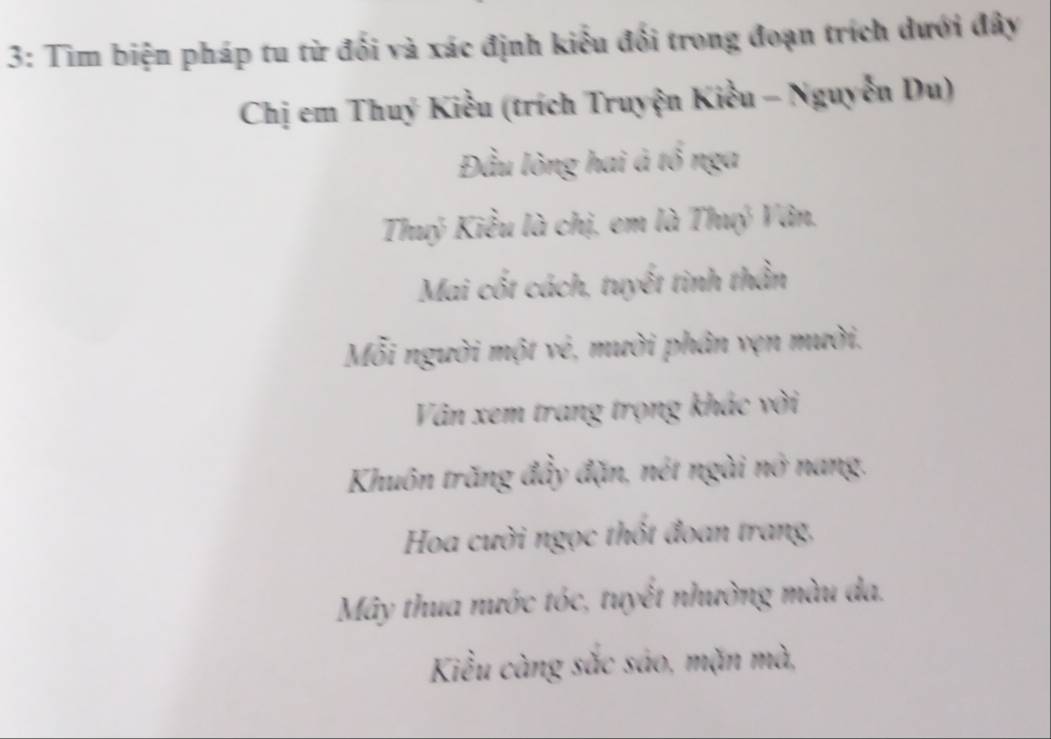 3: Tìm biện pháp tu từ đối và xác định kiểu đối trong đoạn trích dưới đây
Chị em Thuý Kiểu (trích Truyện Kiều - Nguyễn Du)
Đầu lòng hai á tổ nga
Thuý Kiểu là chị, em là Thuý Vân.
Mai cốt cách, tuyết tinh thần
Mỗi người một vẻ, mười phân vẹn mười.
Vân xem trang trọng khác vời
Khuôn trăng đầy đặn, nét ngài nở nang.
Hoa cười ngọc thốt đoan trang,
Mây thua nước tóc, tuyết nhường màu da.
Kiều càng sắc sáo, mặn mà,