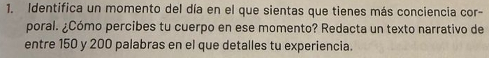 Identifica un momento del día en el que sientas que tienes más conciencia cor- 
poral. ¿Cómo percibes tu cuerpo en ese momento? Redacta un texto narrativo de 
entre 150 y 200 palabras en el que detalles tu experiencia.