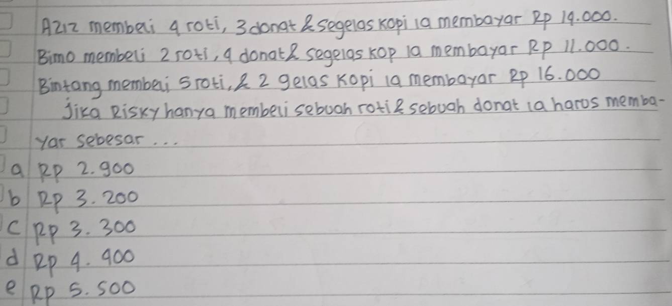 A212 memberi a roti, 3 donat &segelas Kopi1a membayar Rp 19. 000.
Bimo memberi 2 roti, a donat2 segelas kop 10 membayar Rp 11. 000.
Bintang membei sroti, 2 2 gelas Kopi 1a membayar Rp 16. 000
Jika Risky hanya memberisebooh rotie sebuah donat (a haros memba-
Yor sebesar. . .
a pp 2. 900
b Rp 3. 200
C pp 3. 300
d ep 4. 900
e pp 5. Soo