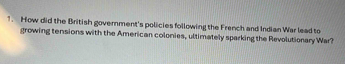 How did the British government's policies following the French and Indian War lead to 
growing tensions with the American colonies, ultimately sparking the Revolutionary War?