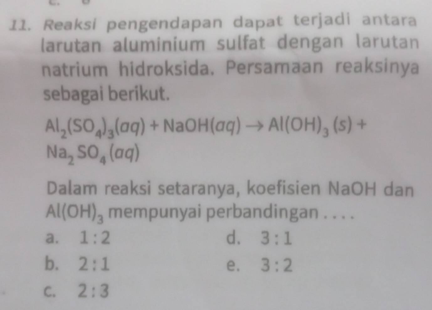 Reaksi pengendapan dapat terjadi antara
larutan aluminium sulfat dengan larutan
natrium hidroksida. Persamaan reaksinya
sebagai berikut.
Al_2(SO_4)_3(aq)+NaOH(aq)to Al(OH)_3(s)+
Na_2SO_4(aq)
Dalam reaksi setaranya, koefisien NaOH dan
Al(OH)_3 mempunyai perbandingan . . . .
a. 1:2 d. 3:1
b. 2:1 e. 3:2
C. 2:3