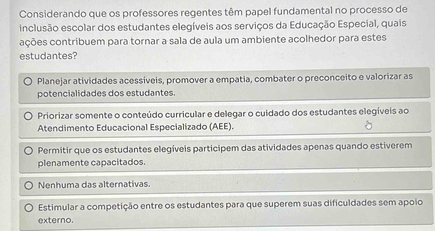 Considerando que os professores regentes têm papel fundamental no processo de
inclusão escolar dos estudantes elegíveis aos serviços da Educação Especial, quais
ações contribuem para tornar a sala de aula um ambiente acolhedor para estes
estudantes?
Planejar atividades acessíveis, promover a empatia, combater o preconceito e valorizar as
potencialidades dos estudantes.
Priorizar somente o conteúdo curricular e delegar o cuidado dos estudantes elegíveis ao
Atendimento Educacional Especializado (AEE).
Permitir que os estudantes elegíveis participem das atividades apenas quando estiverem
plenamente capacitados.
Nenhuma das alternativas.
Estimular a competição entre os estudantes para que superem suas dificuldades sem apoio
externo.