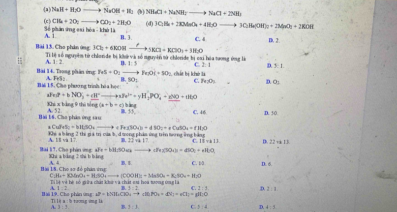 (a) NaH+H_2Oto NaOH+H_2 (b) NH_4Cl+NaNH_2to NaCl+2NH_3
(c) CH_4+2O_2to CO_2+2H_2O (d) 3C_2H_4+2KMnO_4+4H_2Oto 3C_2H_4(OH)_2+2MnO_2+2KOH
Số phản ứng oxi hóa - khử là
A. 1 B. 3. C. 4: D. 2.
Bài 13. Cho phản ứng 3Cl_2+6KOHxrightarrow ?5KCl+KClO_3+3H_2O
Ti lệ số nguyên tử chloride bị khử và số nguyên tử chloride bị oxỉ hóa tương ứng là
A. 1:2.
B. 1:5 C. 2:1 D. 5:1.
Bài 14. Trong phản ứng: FeS+O_2to Fe_2O_3+SO_2 , chất bị khử là
A. FeS_2. B. SO_2. C. Fe_2O_3. D. O_2.
Bài 15. Cho phương trình hóa học:
aFe_3P+bNO_3^(-+cH^+)to xFe^(3+)+yH_2PO_4^(++zNO+tH_2)O
Khi x bằng 9 thì tổng (a+b+c) bằng D. 50.
A. 52. B. 55,
Bài 16. Cho phản ứng sau: C. 46.
CuFeS_2+bH_2SO_4_  c Fe_2(SO_4)_3+dSO_2+eCuSO_4+fH_2O
Khi a bằng 2 thì giá trị của b, d trong phản ứng trên tương ừng bằng
A. 18 và 17 B. 22 và 17. C. 18 và 13. D. 22 và 13.
Bài 17, Cho phản ứng: aFe+bH_2SO k k cFe_2(SO_4)_3+dSO_2+eH_2O,
Khi a bảng 2 thì b băng
A. 4 B. 8. C. 10. D. 6.
Bài 18. Cho sơ đồ phản ứng:
C_2H_4+KMnO_4+H_2SO_4 - (COOH)_2+MnSO_4+K_2SO_4+H_2O
Tỉ lệ về hệ số giữa chất khử và chất oxi hoá tương ứng là
A. 1:2, B. 5:2. C. 2:5. D. 2:1.
Bài 19. Cho phản ứng: aP-bNH_4ClO_4 to cH_3PO_4+dN_2+eCl_2+gH_2O
Ti lệ a :b ưn  ng là
A. 3:5, B. 5:3. C. 5:4. D. 4:5.