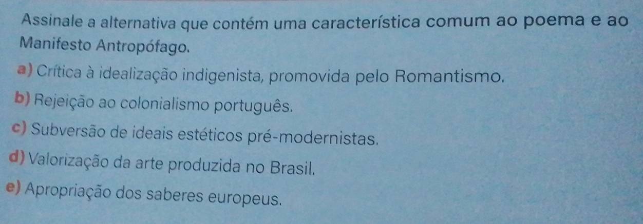 Assinale a alternativa que contém uma característica comum ao poema e ao
Manifesto Antropófago.
*) Crítica à idealização indigenista, promovida pelo Romantismo.
b) Rejeição ao colonialismo português.
c) Subversão de ideais estéticos pré-modernistas.
d) Valorização da arte produzida no Brasil.
e) Apropriação dos saberes europeus.