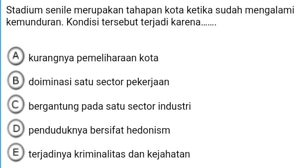 Stadium senile merupakan tahapan kota ketika sudah mengalami
kemunduran. Kondisi tersebut terjadi karena.......
A kurangnya pemeliharaan kota
B doiminasi satu sector pekerjaan
C bergantung pada satu sector industri
D penduduknya bersifat hedonism
E) terjadinya kriminalitas dan kejahatan