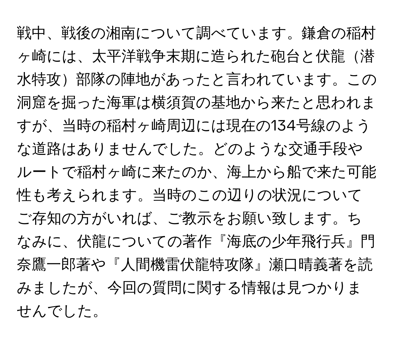 戦中、戦後の湘南について調べています。鎌倉の稲村ヶ崎には、太平洋戦争末期に造られた砲台と伏龍潜水特攻部隊の陣地があったと言われています。この洞窟を掘った海軍は横須賀の基地から来たと思われますが、当時の稲村ヶ崎周辺には現在の134号線のような道路はありませんでした。どのような交通手段やルートで稲村ヶ崎に来たのか、海上から船で来た可能性も考えられます。当時のこの辺りの状況についてご存知の方がいれば、ご教示をお願い致します。ちなみに、伏龍についての著作『海底の少年飛行兵』門奈鷹一郎著や『人間機雷伏龍特攻隊』瀬口晴義著を読みましたが、今回の質問に関する情報は見つかりませんでした。