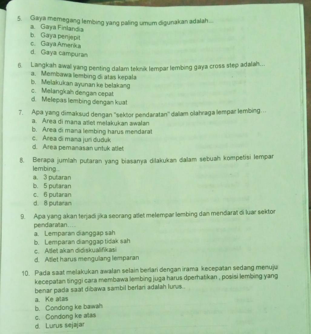 Gaya memegang lembing yang paling umum digunakan adalah...
a. Gaya Finlandia
b. Gaya penjepit
c. Gaya Amerika
d. Gaya campuran
6. Langkah awal yang penting dalam teknik lempar lembing gaya cross step adalah...
a. Membawa lembing di atas kepala
b. Melakukan ayunan ke belakang
c. Melangkah dengan cepat
d. Melepas lembing dengan kuat
7. Apa yang dimaksud dengan ''sektor pendaratan'' dalam olahraga lempar lembing…
a. Area di mana atlet melakukan awalan
b. Area di mana lembing harus mendarat
c. Area di mana juri duduk
d. Area pemanasan untuk atlet
8. Berapa jumlah putaran yang biasanya dilakukan dalam sebuah kompetisi lempar
lembing..
a. 3 putaran
b. 5 putaran
c. 6 putaran
d. 8 putaran
9. Apa yang akan terjadi jika seorang atlet melempar lembing dan mendarat di luar sektor
pendaratan....
a. Lemparan dianggap sah
b. Lemparan dianggap tidak sah
c. Atlet akan didiskualifikasi
d. Atlet harus mengulang lemparan
10. Pada saat melakukan awalan selain berlari dengan irama kecepatan sedang menuju
kecepatan tinggi cara membawa lembing juga harus dperhatikan , posisi lembing yang
benar pada saat dibawa sambil berlari adalah lurus..
a. Ke atas
b. Condong ke bawah
c. Condong ke atas
d. Lurus sejajar