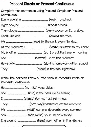 Present Simple or Present Continuous 
Complete the sentences using Present Simple or Present 
Continuous: 
Every day, she _(walk) to school. 
Right now, he_ (read) a book. 
They always,_ (play) soccer on Saturdays 
Look! The cat _(climb) the tree. 
We _(go) to the park every Sunday. 
At the moment, I _(write) a letter to my friend. 
My brother _(eat) breakfast every morning. 
She _(watch) TV at this moment. 
He usually _(do) his homework after school. 
They_ (swim) in the pool right now. 
Write the correct form of the verb in Present Simple or 
Present Continuous: 
He _(not like) vegetables 
She _(run) in the park every evening. 
I _(study) for my test right now. 
They _(not play) basketball at the moment. 
We _(visit) our grandparents every summer. 
You _(not wear) your uniform today. 
She always _(help) her mother in the kitchen