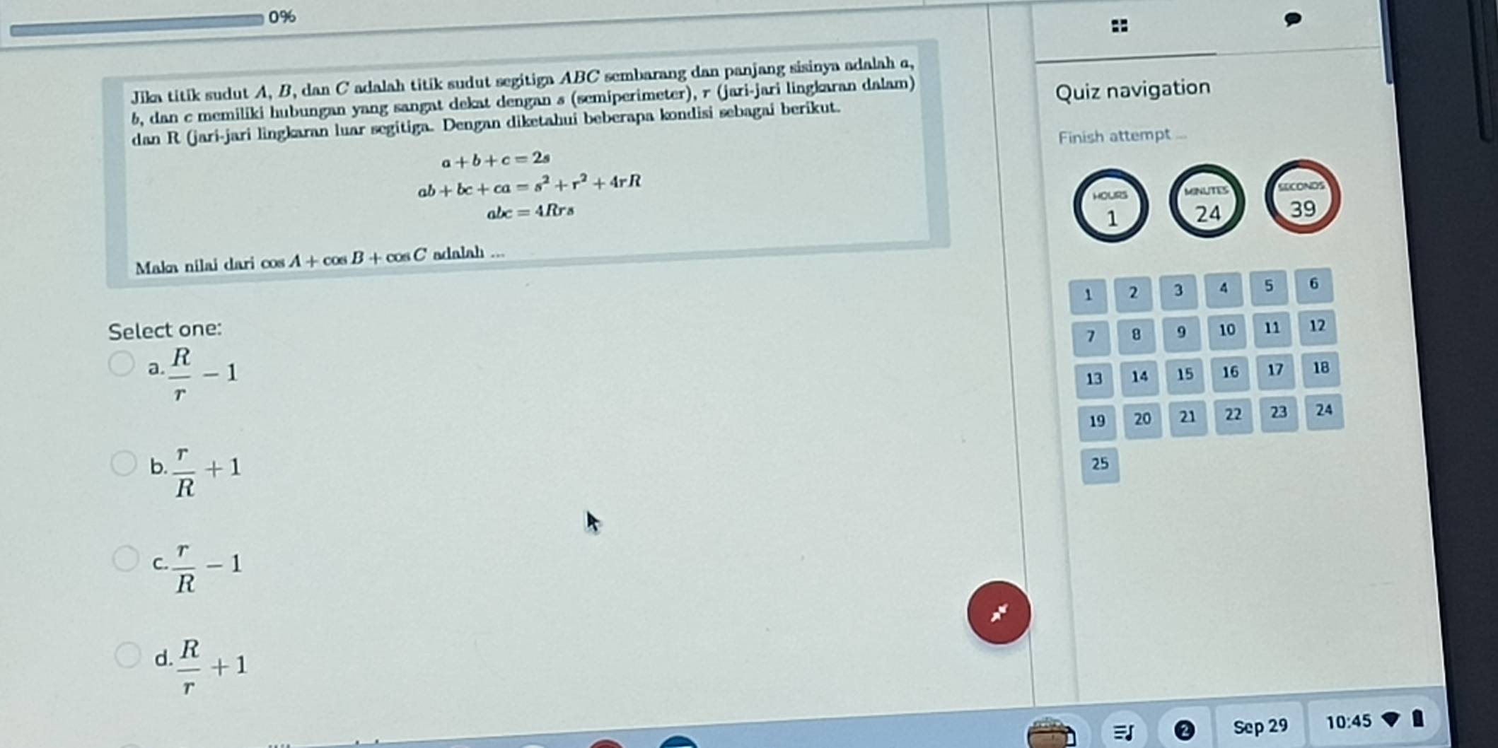 0%
::
Jika titik sudut A, B, dan C adalah titik sudut segitiga ABC sembarang dan panjang sisinya adalah c,
b, dan c memiliki hubungan yang sangat dekat dengan s (semiperimeter), r (jari-jari lingkaran dalam)
dan R (jari-jari lingkaran luar segitiga. Dengan diketahui beberapa kondisi sebagai berikut. Quiz navigation
Finish attempt ...
a+b+c=2s
ab+bc+ca=s^2+r^2+4rR
HOURS MNUTES EECONOS
abc=4Rrs
1 24 39
Makn nilai dari cos A+cos B+cos C adalah ...
、
Select one: 2 3 4 5 6
7 8 9 10 11 12
a.  R/r -1
13 14 15 16 17 18
19 20 21 22 23 24
b.  r/R +1
25
C  r/R -1
d.  R/r +1
Sep 29 10:45