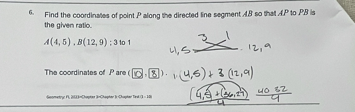 Find the coordinates of point P along the directed line segment AB so that AP to PB is 
the given ratio.
A(4,5), B(12,9); 3 to 1 
The coordinates of P are ( 10 8 D. 
Geometry: FL 2023>Chapter 3>Chapter 3: Chapter Test (1-10)