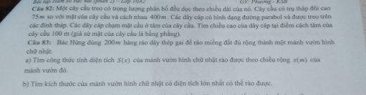 Bai tập 192m t5 Bạc hạ (phàn 2) - 2ớp 1042 GV: Phương - KSB 
Câu 82: Một cây cầu treo có trọng lượng phân bố đều dọc theo chiều dài của nó. Cây cầu có trụ tháp đôi cao
75m so với mật của cây cầu và cách nhau 400m. Các dây cáp có hình dạng đường parabol và được treo trên 
các đính tháp. Các dây cáp chạm mặt cầu ở tâm của cây cầu. Tìm chiều cao của dây cáp tại điểm cách tâm của 
cây cầu 100 m (giả sử mặt của cây cầu là bằng phẳng). 
Câu 83: Bác Hùng dùng 200m hàng rào dây thép gai để rào miếng đất đù rộng thành một mành vườn hình 
chữ nhật. 
a) Tim công thức tính diện tích S(x) của mánh vườn hình chữ nhật rào được theo chiều rộng x (m) của 
mảnh vườn đó. 
b) Tìm kích thước của mảnh vườn hình chữ nhật có diện tích lớn nhất có thể rào được.