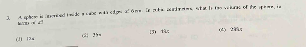 A sphere is inscribed inside a cube with edges of 6cm. In cubic centimeters, what is the volume of the sphere, in
terms of π?
(3) 48π (4) 288π
(1) 12π (2) 36π