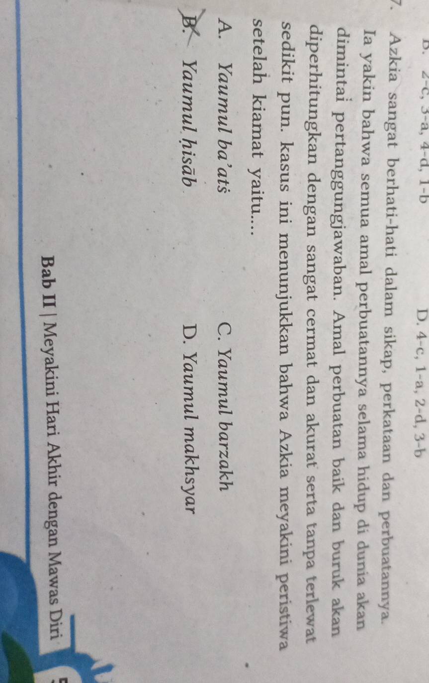 B. 2 -c, 3 -a, 4 -d, 1-b D. 4-c, 1-a, 2-d, 3 - b
7. Azkia sangat berhati-hati dalam sikap, perkataan dan perbuatannya.
Ia yakin bahwa semua amal perbuatannya selama hidup di dunia akan
dimintai pertanggungjawaban. Amal perbuatan baik dan buruk akan
diperhitungkan dengan sangat cermat dan akurat serta tanpa terlewat
sedikit pun. kasus ini menunjukkan bahwa Azkia meyakini peristiwa
setelah kiamat yaitu....
A. Yaumul ba^2 ats C. Yaumul barzakh
B. Yaumul ḥisāb D. Yaumul makhsyar
Bab II | Meyakini Hari Akhir dengan Mawas Diri