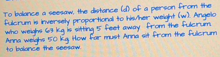 To balance a seesaw, the distance (d) of a person from the 
fulcrum is inversely proportional to his /er weight (w). Angelo 
who weighs 63 kg is sitting 5 feet away from the fulcrum 
Anna weighs 50 kg How far must Anna sit from the fulcrum 
to balance the seesaw.