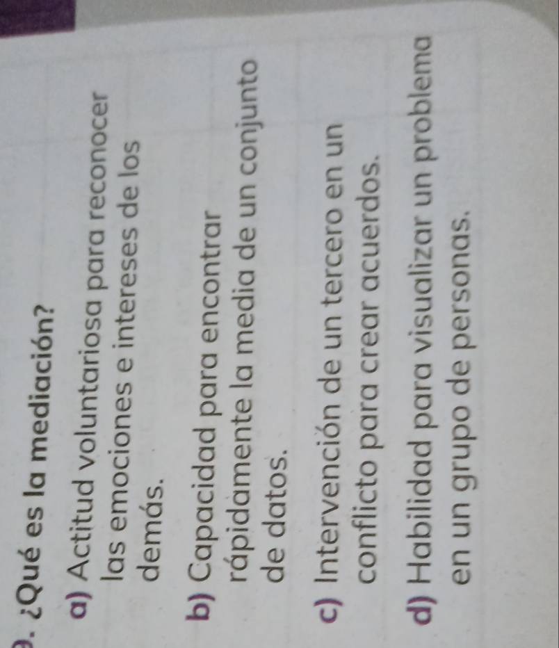 ¿Qué es la mediación?
a) Actitud voluntariosa para reconocer
las emociones e intereses de los
demás.
b) Capacidad para encontrar
rápidamente la media de un conjunto
de datos.
c) Intervención de un tercero en un
conflicto para crear acuerdos.
d) Habilidad para visualizar un problema
en un grupo de personas.