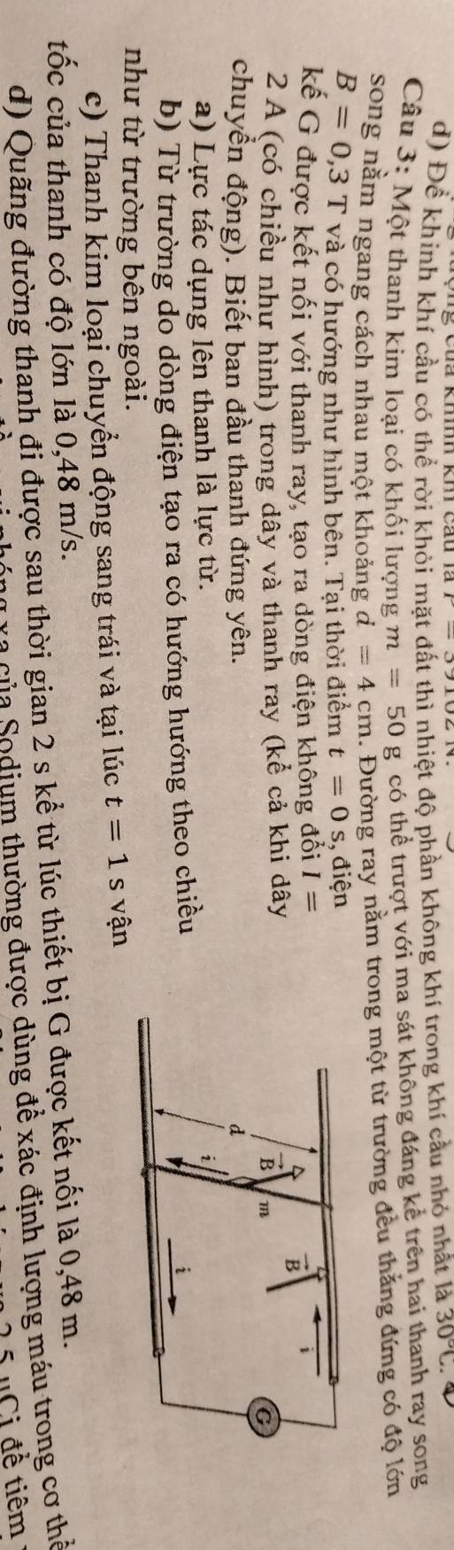 d) Đề khính khí cầu có thể rời khỏi mặt đất thì nhiệt độ phần không khí trong khí cầu nhỏ nhất là 30°C. 
Câu 3: Một thanh kim loại có khối lượng m=50g có thể trượt với ma sát không đáng kể trên hai thanh ray song
song nằm ngang cách nhau một khoảng d=4cm. Đường ray nằm trong một từ trường đều thắng đứng có độ lớn
B=0,3 T và có hướng như hình bên. Tại thời điểm t=0s , điện
kế G được kết nối với thanh ray, tạo ra dòng điện không đổi I=
2 A (có chiều như hình) trong dây và thanh ray (kể cả khi dây
chuyển động). Biết ban đầu thanh đứng yên. 
a) Lực tác dụng lên thanh là lực từ.
b) Từ trường do dòng điện tạo ra có hướng hướng theo chiều
như từ trường bên ngoài.
c) Thanh kim loại chuyển động sang trái và tại lúc t=1s vận
tốc của thanh có độ lớn là 0,48 m/s.
d) Quãng đường thanh đi được sau thời gian 2 s kể từ lúc thiết bị G được kết nối là 0,48 m.
Ca ủ a o dium thường được dùng để xác định lượng máu trong cơ thể
'Ci để tiêm