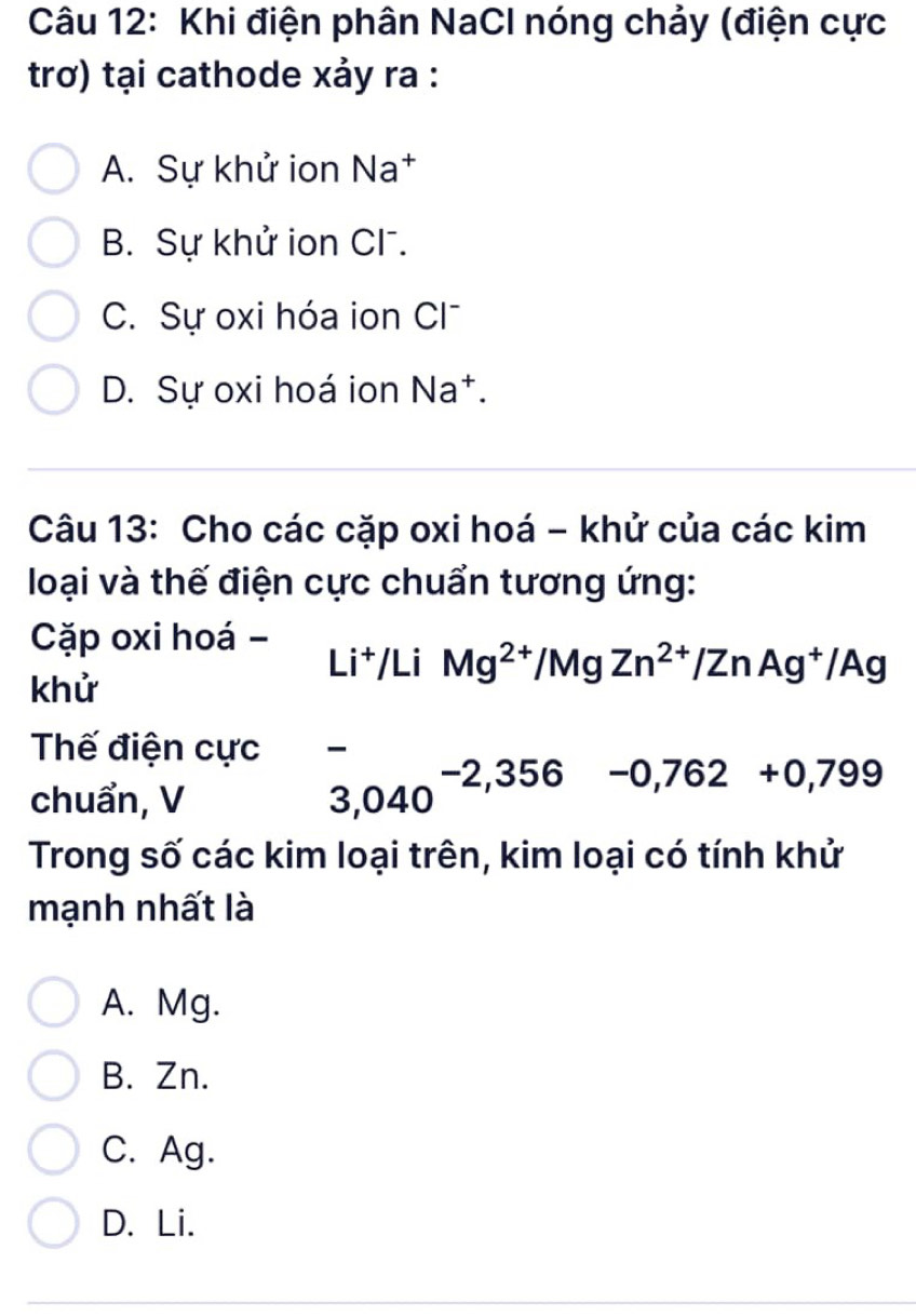 Khi điện phân NaCl nóng chảy (điện cực
trơ) tại cathode xảy ra :
A. Sự khử ion Na†
B. Sự khử ion CF.
C Sự oxi hóa ion Cl
D. Sự oxi hoá ion N 2 +.
Câu 13: Cho các cặp oxi hoá - khử của các kim
loại và thế điện cực chuẩn tương ứng:
Cặp oxi hoá -
Li^+/LiMg^(2+)/MgZn^(2+)/ZnAg^+/Ag
khử
Thế điện cực
chuẩn, V
3,040^(-2,356) -0,762+0,799
Trong số các kim loại trên, kim loại có tính khử
mạnh nhất là
A. Mg.
B. Zn.
C. Ag.
D. Li.