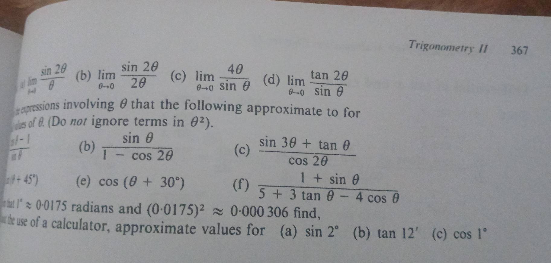 Trigonometry II 367 
4 limlimits _rightarrow 0 sin 2θ /θ   (b) limlimits _θ to 0 sin 2θ /2θ   (c) limlimits _θ to 0 4θ /sin θ   (d) limlimits _θ to 0 tan 2θ /sin θ  
x xpressions involving θthat the following approximate to for 
cles of θ. (Do not ignore terms in θ^2).
 (st-1)/sf  (b)  sin θ /1-cos 2θ  
(c)  (sin 3θ +tan θ )/cos 2θ  
a(θ +45°) (e) cos (θ +30°)
(f)  (1+sin θ )/5+3tan θ -4cos θ  
3f 1°approx 0.0175 radians and (0.0175)^2approx 0.000306 find, 
u the use of a calculator, approximate values for (a) sin 2° (b) tan 12' (c) cos 1°