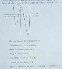 Select all of the statements that are true about the function.
The leading coefficient is positive.
The constant term is negative.
It has 2 relative maximums
It has 4 linear factors.
One of the factors is (x-1)
One of the zeros is z=2.
There is a reliative minimum between x-1 and z=3.