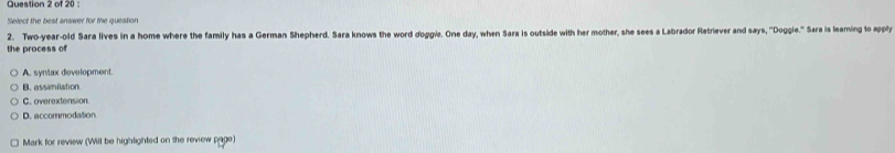 of 20:
Select the best answer for the question
2. Two-year-old Sara lives in a home where the family has a German Shepherd. Sara knows the word doggie. One day, when Sara is outside with her mother, she sees a Labrador Retriever and says, 'Doggie." Sara is leaming to apply
the process of
A. syntax development.
B. assimilation
C. overextension
D. accommodation
Mark for review (Will be highlighted on the review page)