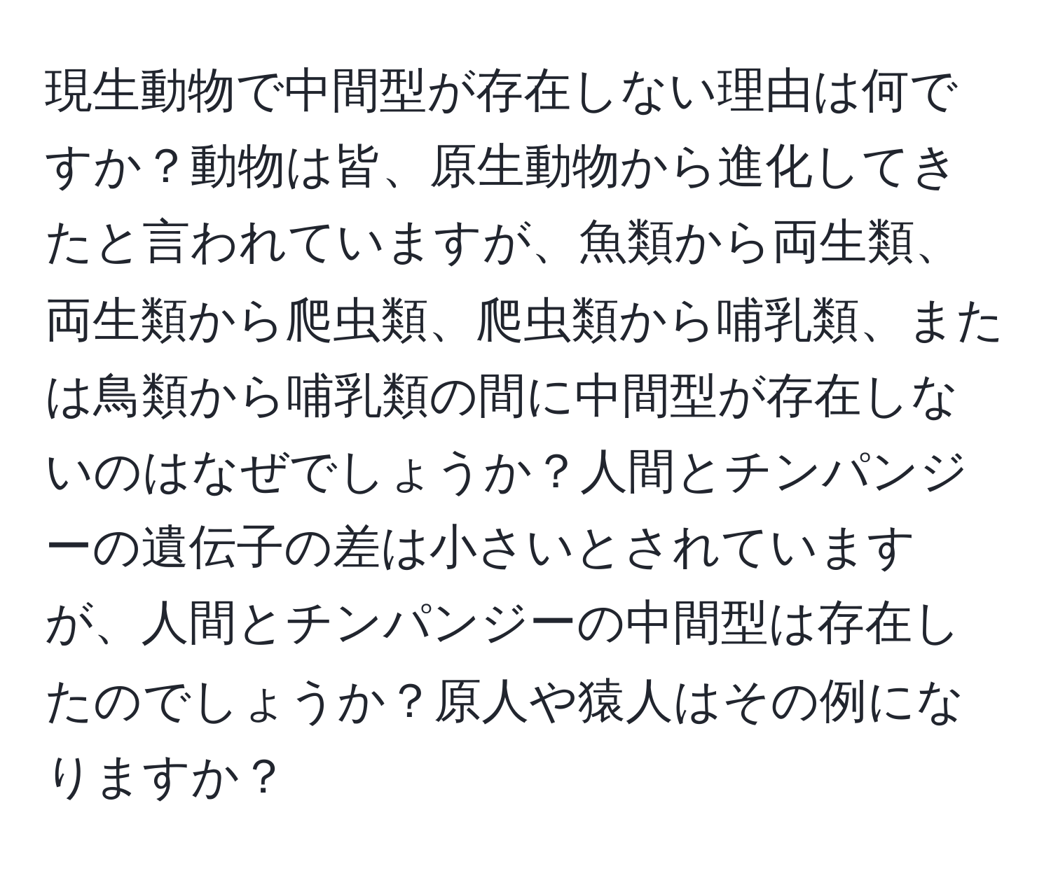 現生動物で中間型が存在しない理由は何ですか？動物は皆、原生動物から進化してきたと言われていますが、魚類から両生類、両生類から爬虫類、爬虫類から哺乳類、または鳥類から哺乳類の間に中間型が存在しないのはなぜでしょうか？人間とチンパンジーの遺伝子の差は小さいとされていますが、人間とチンパンジーの中間型は存在したのでしょうか？原人や猿人はその例になりますか？