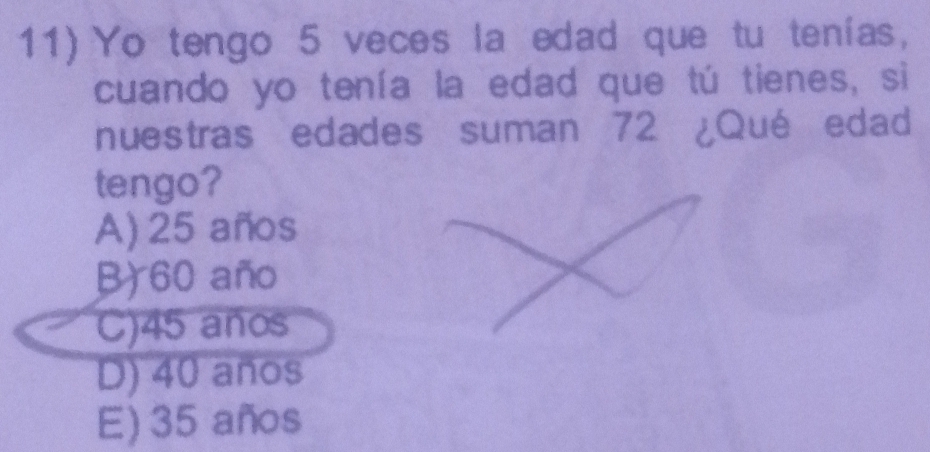 Yo tengo 5 veces la edad que tu tenías,
cuando yo tenía la edad que tú tienes, si
nuestras edades suman 72 ¿Qué edad
tengo?
A) 25 años
B) 60 año
C) 45 años
D) 40 años
E) 35 años