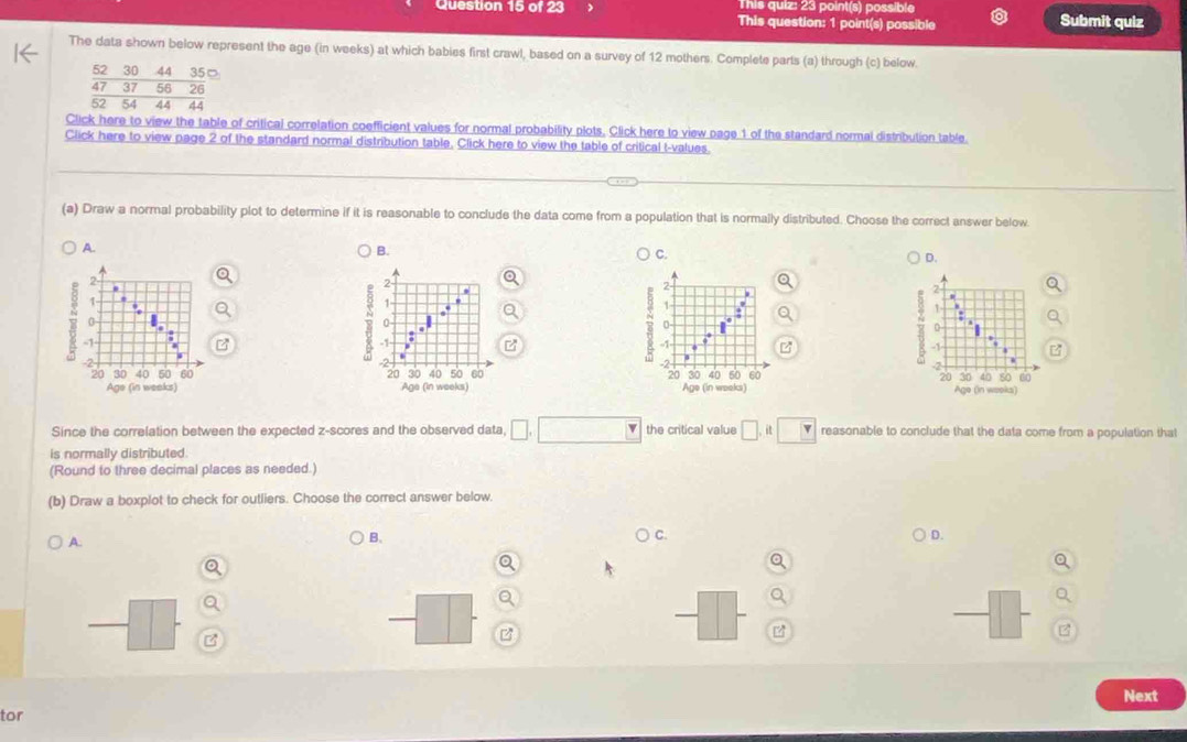 This quiz: 23 point(s) possible
Question 15 of 23 This question: 1 point(s) possible Submit quiz
The data shown below represent the age (in weeks) at which babies first crawl, based on a survey of 12 mothers. Complete parts (a) through (c) below.
52 30 44 35□
47 37 56 26
52 54 44 44
Click here to view the table of critical correlation coefficient values for normal probability plots, Click here to view page 1 of the standard normal distribution table.
Click here to view page 2 of the standard normal distribution table. Click here to view the table of critical t-values.
(a) Draw a normal probability plot to determine if it is reasonable to conclude the data come from a population that is normally distributed. Choose the correct answer below
A.
B.
C.
D.
   
   
Since the correlation between the expected z-scores and the observed data □ ,□ the critical value □ .it□ reasonable to conclude that the data come from a population that
is normally distributed.
(Round to three decimal places as needed.)
(b) Draw a boxplot to check for outliers. Choose the correct answer below.
A.
B.
D.
_ 
z
Next
tor