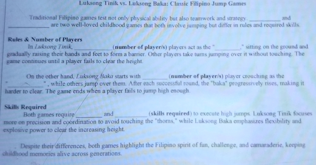 Luksong Tinik vs. Luksong Baka: Classic Filipino Jump Games 
Traditional Filipino games test not only physical ability but also teamwork and strategy. _and 
_are two well-loved childhood games that both involve jumping but differ in rules and required skills. 
Rules & Number of Players 
In Luksong Tinik,_ (number of player/s) players act as the ''_ ," sitting on the ground and 
gradually raising their hands and feet to form a barrier. Other players take turns jumping over it without touching. The 
game continues until a player fails to clear the height. 
On the other hand, Luksong/Baka starts with _(number of player/s) player crouching as the 
_", while others jump over them. After each successful round, the "baka" progressively rises, making it 
harder to clear. The game ends when a player fails to jump high enough. 
Skills Required 
Both games require_ and_ (skills required) to execute high jumps. Luksong Tinik focuses 
more on precision and coordination to avoid touching the "thorns," while Luksong Baka emphasizes flexibility and 
explosive power to clear the increasing height. 
Despite their differences, both games highlight the Filipino spirit of fun, challenge, and camaraderie, keeping 
childhood memories alive across generations.