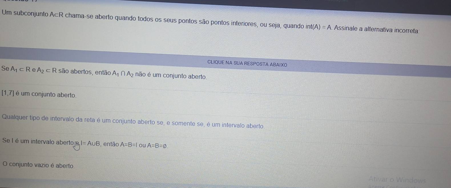 Um subconjunto A⊂R chama-se aberto quando todos os seus pontos são pontos interiores, ou seja, quando int(A)=A. Assinale a alternativa incorreta:
CLIQUE NA SUA RESPOSTA ABAIXO
Se A_1⊂ R e A_2⊂ R são abertos, então A_1∩ A_2 não é um conjunto aberto.
[1,7] é um conjunto aberto.
Qualquer tipo de intervalo da reta é um conjunto aberto se, e somente se, é um intervalo aberto
Se I é um intervalo abertom I=A∪ B , então A=B=1 ou A=B=varnothing. 
O conjunto vazio é aberto Ativar o Windows