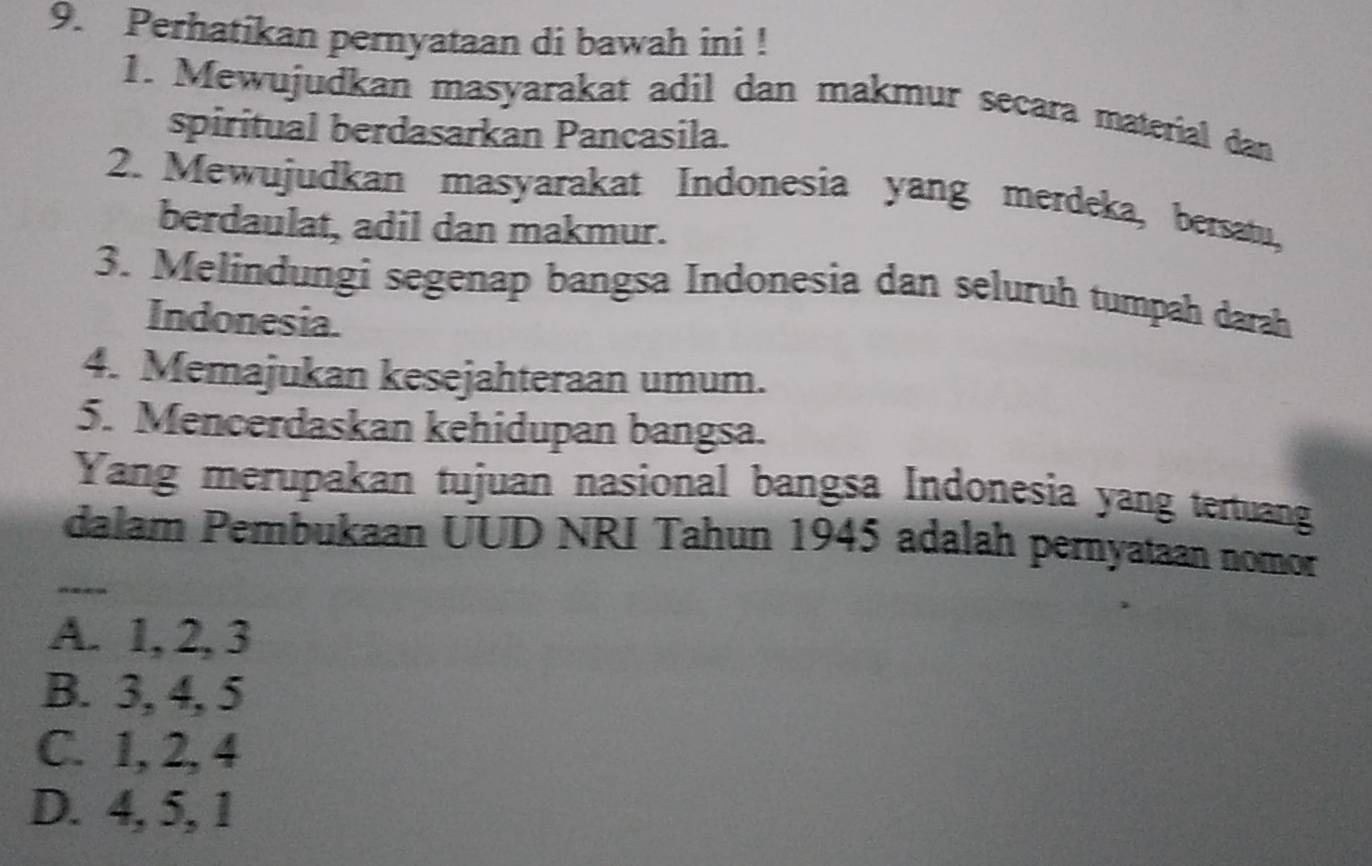 Perhatikan pernyataan di bawah ini !
1. Mewujudkan masyarakat adil dan makmur secara material dan
spiritual berdasarkan Pancasila.
2. Mewujudkan masyarakat Indonesia yang merdeka, bersatu,
berdaulat, adil dan makmur.
3. Melindungi segenap bangsa Indonesia dan seluruh tumpah darah
Indonesia.
4. Memajukan kesejahteraan umum.
5. Mencerdaskan kehidupan bangsa.
Yang merupakan tujuan nasional bangsa Indonesia yang tertuang
_
dalam Pembukaan UUD NRI Tahun 1945 adalah pernyataan nomor
A. 1, 2, 3
B. 3, 4, 5
C. 1, 2, 4
D. 4, 5, 1