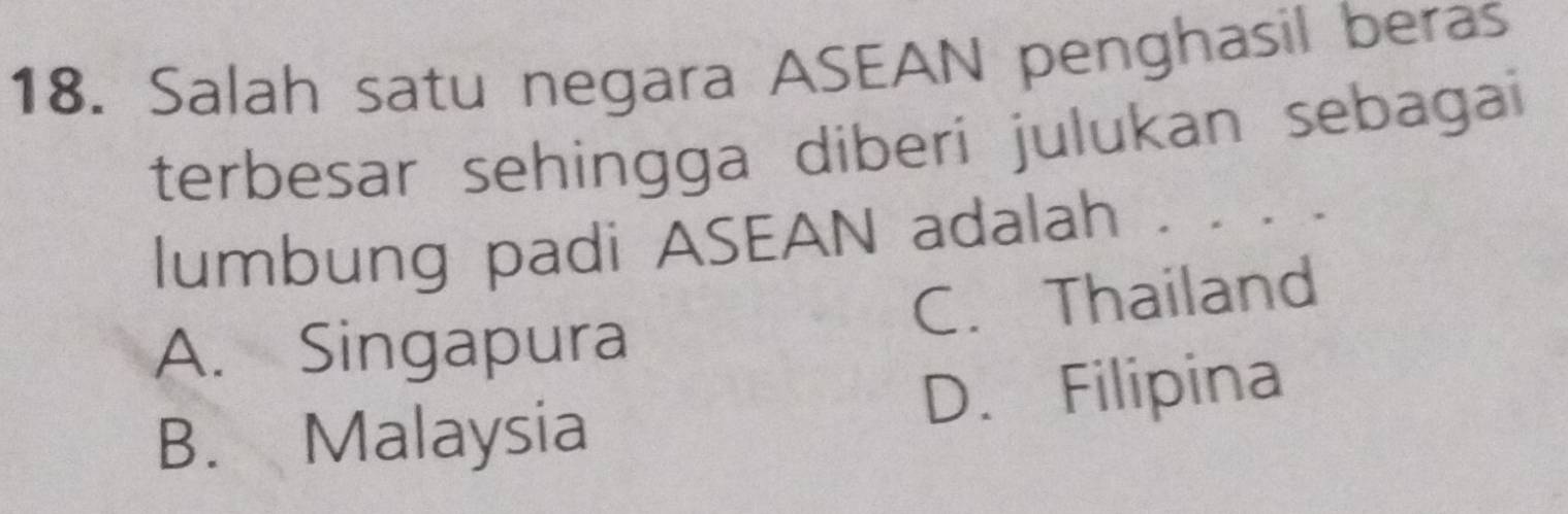 Salah satu negara ASEAN penghasil beras
terbesar sehingga diberí julukan sebagai
lumbung padi ASEAN adalah . . . . .
A. Singapura C. Thailand
B. Malaysia D. Filipina