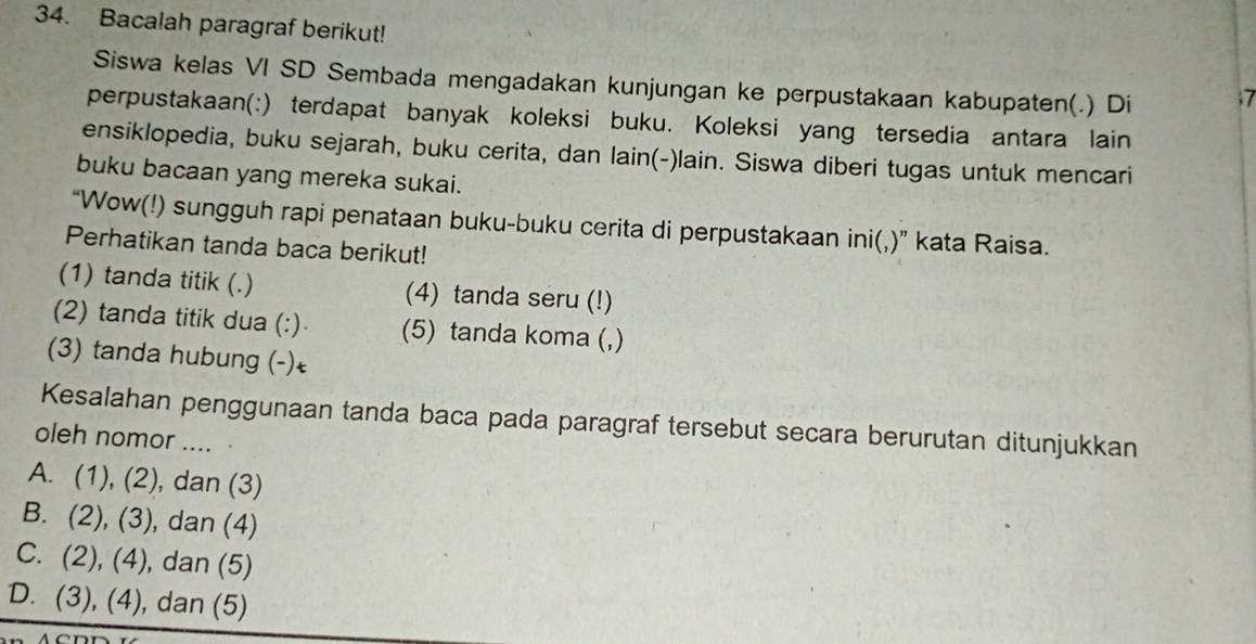 Bacalah paragraf berikut!
Siswa kelas VI SD Sembada mengadakan kunjungan ke perpustakaan kabupaten(.) Di ; 7
perpustakaan(:) terdapat banyak koleksi buku. Koleksi yang tersedia antara lain
ensiklopedia, buku sejarah, buku cerita, dan lain(-)lain. Siswa diberi tugas untuk mencari
buku bacaan yang mereka sukai.
“Wow(!) sungguh rapi penataan buku-buku cerita di perpustakaan ini(,)” kata Raisa.
Perhatikan tanda baca berikut!
(1) tanda titik (.) (4) tanda seru (!)
(2) tanda titik dua (:) (5) tanda koma (,)
(3) tanda hubung (-)←
Kesalahan penggunaan tanda baca pada paragraf tersebut secara berurutan ditunjukkan
oleh nomor ....
A. (1), (2), , dan (3)
B. (2), (3), dan (4)
C. (2), (4), dan (5)
D. (3), (4), dan (5)