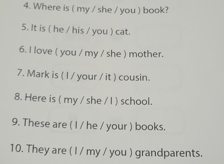 Where is ( my / she / you ) book? 
5. It is ( he / his / you ) cat. 
6. I love ( you / my / she ) mother. 
7. Mark is ( I / your / it ) cousin. 
8. Here is ( my / she / I ) school. 
9. These are ( I / he / your ) books. 
10. They are ( I / my / you ) grandparents.