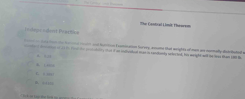 The Central Limit Theorem
The Central Limit Theorem
Independent Practice
Based on data from the National Health and Nutrition Examination Survey, assume that weights of men are normally distributed v
standard deviation of 29 lb. Find the probability that if an individual man is randomly selected, his weight will be less than 180 lb.
A. 0.28
B. 1.4856
C. 0.3897
D. 0.6103
Click or tap the link to access the Cen