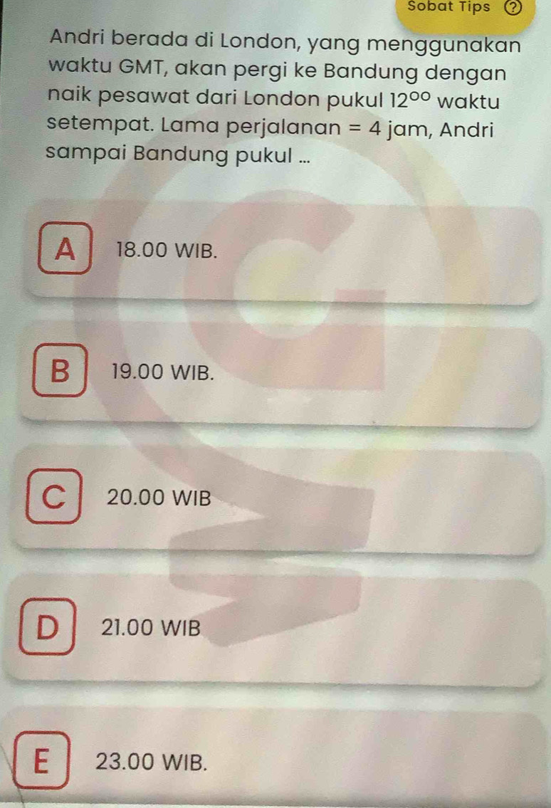 Sobat Tips
Andri berada di London, yang menggunakan
waktu GMT, akan pergi ke Bandung dengan
naik pesawat dari London pukul 12^(circ circ) waktu
setempat. Lama perjalanan =4 jam, Andri
sampai Bandung pukul ...
A 18.00 WIB.
B 19.00 WIB.
C 20.00 WIB
D 21.00 WIB
E 23.00 WIB.