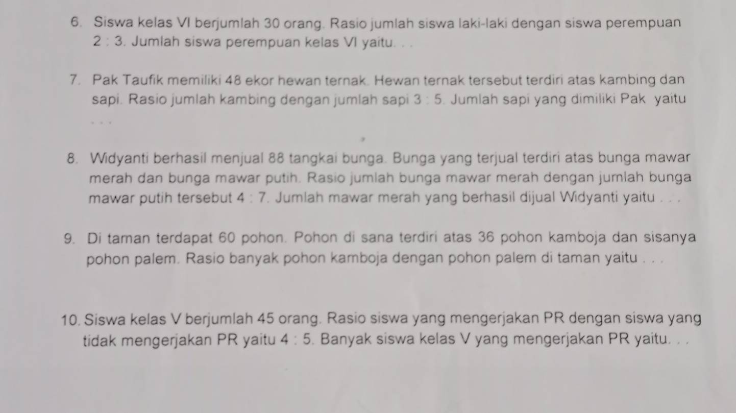 Siswa kelas VI berjumlah 30 orang. Rasio jumlah siswa laki-laki dengan siswa perempuan
2:3. Jumlah siswa perempuan kelas VI yaitu. . . 
7. Pak Taufik memiliki 48 ekor hewan ternak. Hewan ternak tersebut terdiri atas kambing dan 
sapi. Rasio jumlah kambing dengan jumlah sapi 3:5. Jumlah sapi yang dimiliki Pak yaitu 
8. Widyanti berhasil menjual 88 tangkai bunga. Bunga yang terjual terdiri atas bunga mawar 
merah dan bunga mawar putih. Rasio jumlah bunga mawar merah dengan jumlah bunga 
mawar putih tersebut 4:7. Jumlah mawar merah yang berhasil dijual Widyanti yaitu . . . 
9. Di taman terdapat 60 pohon. Pohon di sana terdiri atas 36 pohon kamboja dan sisanya 
pohon palem. Rasio banyak pohon kamboja dengan pohon palem di taman yaitu . . . 
10. Siswa kelas V berjumlah 45 orang. Rasio siswa yang mengerjakan PR dengan siswa yang 
tidak mengerjakan PR yaitu 4:5. Banyak siswa kelas V yang mengerjakan PR yaitu. . .