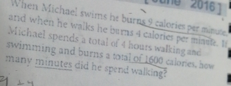 Sune 2016 1 
When Michael swims he burns 9 calories per minute. 
and when he walks he burns 4 calories per minute. If 
Michael spends a total of 4 hours walking and 
swimming and burns a total of 1600 calories, how 
many minutes did he spend walking?