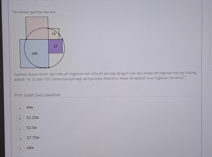 Perhatikan gambar berikut
16
25
100
Gambar diatas terdiri đari sebuah lingkaran dan 4 buah persegi dengan luas dan ketiga perseginya masing-masing
adalah 16, 25 dan 100. Sementara persegi lainnya tidak diketahul. Maka berapakah luas lingkaran tersebut 3
Pilih Salah Satu Jawaban
A 49π
B. 51.25π
52.5x
D 57.75π
E 60π