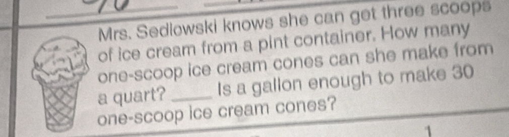 Mrs. Sedlowski knows she can get three scoops 
of ice cream from a pint container. How many 
one-scoop ice cream cones can she make from 
a quart? _Is a gallon enough to make 30
one-scoop ice cream cones? 
1