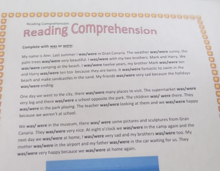 Reading Comprehen 
Reading Comprehension 
Complete with was or were: 
My name is Ann. Last summer I was/were in Gran Canaria. The weather was/were sunny, the 
palm trees was/were very beautiful. I was/were with my two brothers: Mark and Harry. We 
was/were camping at the beach. I was/were twelve years, my brother Mark was/were ten 
and Harry was/were ten too because they are twins. It was/were fantastic to swim in the 
beach and make sandcastles in the sand. My friends was/were very sad because the holidays 
was/were ending. 
One day we went to the city, there was/were many places to visit. The supermarket was/were 
very big and there was/were a school opposite the park. The children was/ were there. They 
was/were in the park playing. The teacher was/were looking at them and we was/were happy 
because we weren’t at school. 
We was/ were in the museum, there was/ were some pictures and sculptures from Gran 
Canaria. They was/were very nice. At eight o’clock we was/were in the camp again and the 
next day we was/were at home, I was/were very sad and my brothers was/were too. My 
mother was/were in the airport and my father was/were in the car waiting for us. They 
was/were very happy because we was/were at home again.