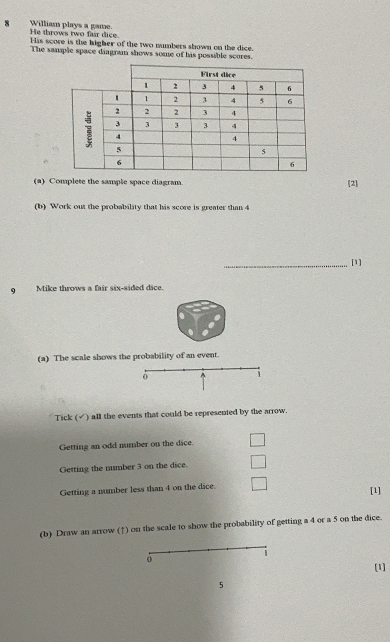 William plays a game. 
He throws two fair dice. 
His score is the higher of the two numbers shown on the dice. 
The sample space diagram shows some of his possible scores. 
(a) Complete the sample space diagram. [2] 
(b) Work out the probability that his score is greater than 4
_[1] 
9 Mike throws a fair six-sided dice. 
(a) The scale shows the probability of an event. 
o ^ 1 
Tick (✓) all the events that could be represented by the arrow. 
Getting an odd number on the dice. 
Getting the number 3 on the dice. 
Getting a number less than 4 on the dice. 
[1] 
(b) Draw an arrow (↑) on the scale to show the probability of getting a 4 or a 5 on the dice. 
i 
o 
[1] 
5