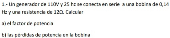 1.- Un generador de 110V y 25 hz se conecta en serie a una bobina de 0,14
Hz y una resistencia de 12Ω. Calcular 
a) el factor de potencia 
b) las pérdidas de potencia en la bobina