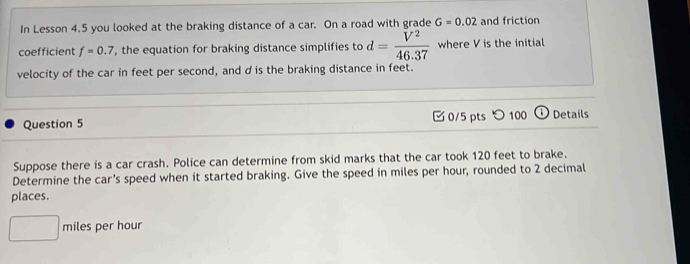 In Lesson 4.5 you looked at the braking distance of a car. On a road with grade G=0.02 and friction 
coefficient f=0.7 , the equation for braking distance simplifies to d= V^2/46.37  where V is the initial 
velocity of the car in feet per second, and d is the braking distance in feet. 
Question 5 0/5 pts つ 100 Details 
Suppose there is a car crash. Police can determine from skid marks that the car took 120 feet to brake. 
Determine the car's speed when it started braking. Give the speed in miles per hour, rounded to 2 decimal 
places.
miles per hour