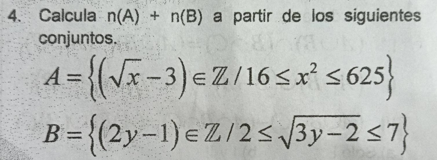 Calcula n(A)+n(B) a partir de los siguientes
conjuntos.
A= (sqrt(x)-3)∈ Z/16≤ x^2≤ 625
B= (2y-1)∈ Z/2≤ sqrt(3y-2)≤ 7