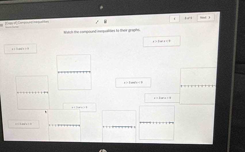 [Copy of] Compound Inequalities 8 of 9 Next >
Kavron Dunlap
Match the compound inequalities to their graphs.
x>3 or x<9</tex>
x>3 and x>9
x>3 and x<9</tex>
x>3 or x>9
x<3orx>0
x<3</tex> and x>0
