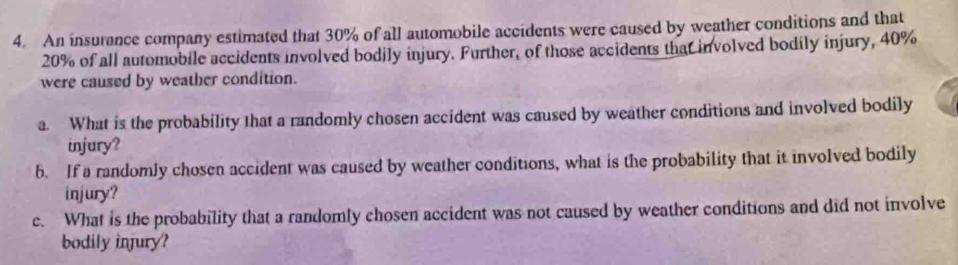 An insurance company estimated that 30% of all automobile accidents were caused by weather conditions and that
20% of all automobile accidents involved bodily injury. Further, of those accidents that involved bodily injury, 40%
were caused by weather condition. 
a. What is the probability that a randomly chosen accident was caused by weather conditions and involved bodily 
injury? 
b. If a randomly chosen accident was caused by weather conditions, what is the probability that it involved bodily 
injury? 
c. What is the probability that a randomly chosen accident was not caused by weather conditions and did not involve 
bodily injury?