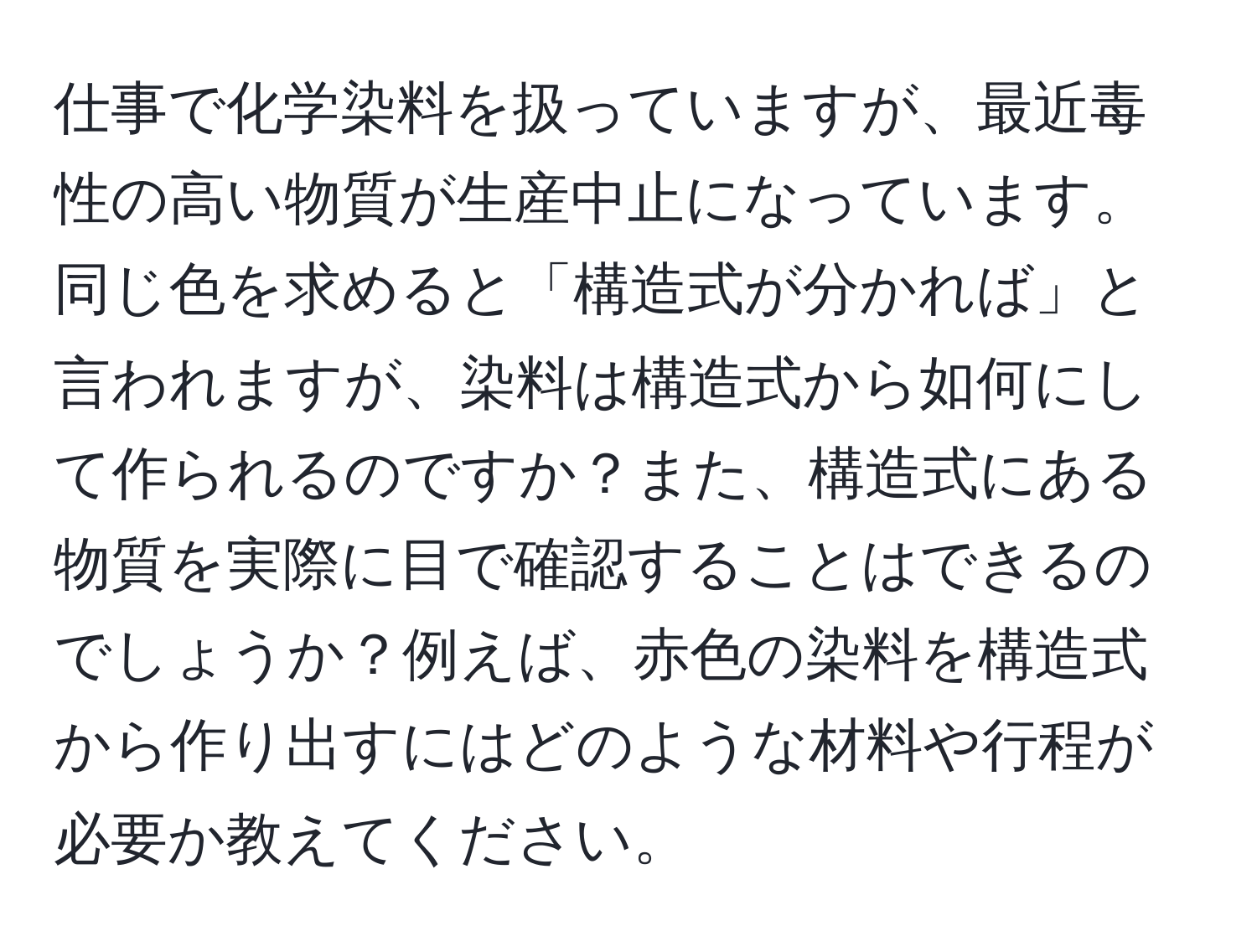 仕事で化学染料を扱っていますが、最近毒性の高い物質が生産中止になっています。同じ色を求めると「構造式が分かれば」と言われますが、染料は構造式から如何にして作られるのですか？また、構造式にある物質を実際に目で確認することはできるのでしょうか？例えば、赤色の染料を構造式から作り出すにはどのような材料や行程が必要か教えてください。