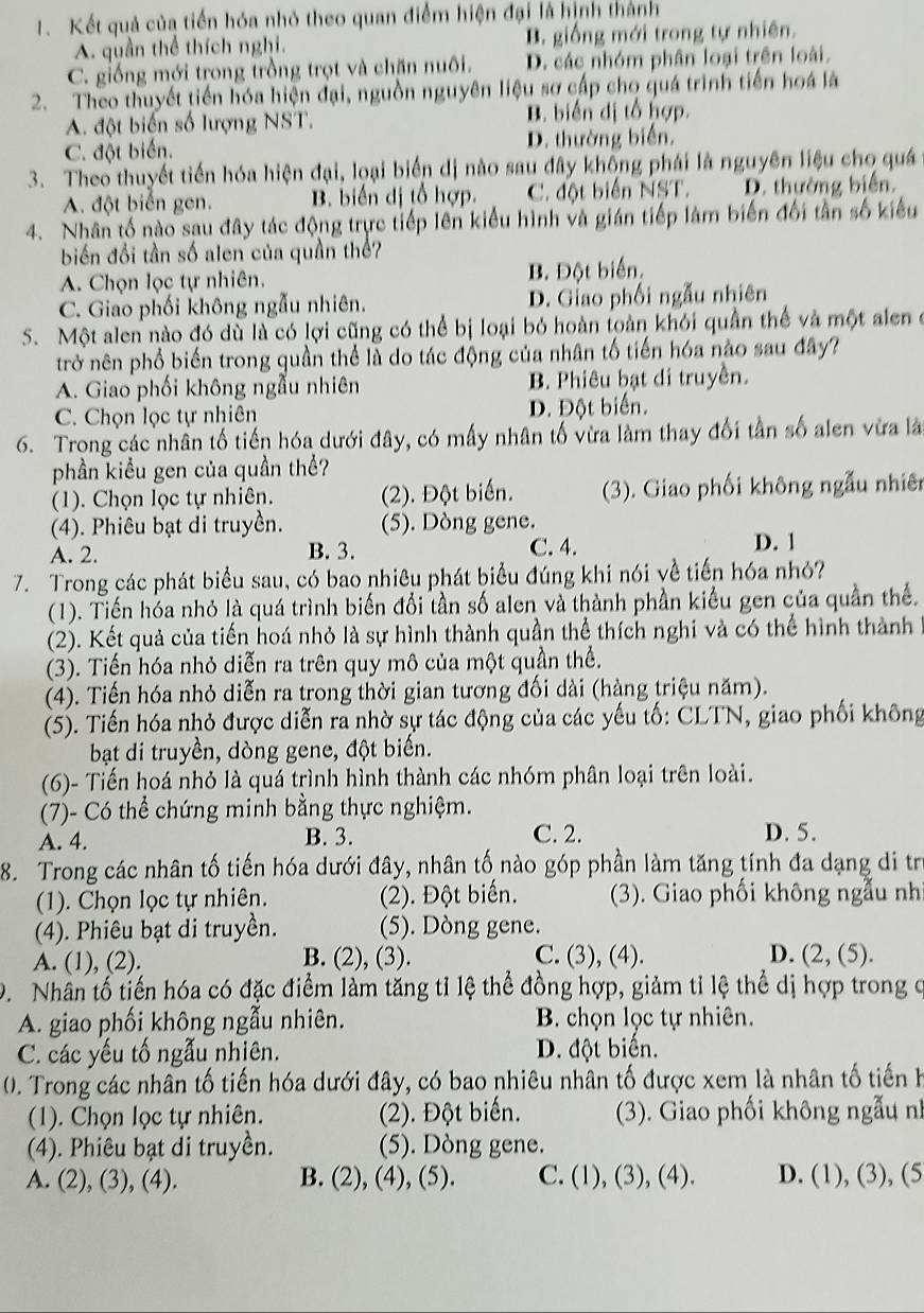 Kết quả của tiến hóa nhỏ theo quan điểm hiện đại là hình thành
A. quần thể thích nghi. B. giống mới trong tự nhiên.
C. giống mới trong trồng trọt và chăn nuôi. D. các nhóm phân loại trên loài.
2. Theo thuyết tiến hóa hiện đại, nguồn nguyên liệu sơ cấp cho quá trình tiến hoá là
A. đột biến số lượng NST. B. biến dị tổ hợp.
C. đột biến. D. thường biển.
3. Theo thuyết tiến hóa hiện đại, loại biến dị nào sau đây không phái là nguyên liệu cho quá
A. đột biến gen. B. biển dị tổ hợp. C. đột biển NST. D. thường biển.
4. Nhân tố nào sau đây tác động trực tiếp lên kiểu hình và gián tiếp làm biến đối tần số kiểu
biến đổi tần số alen của quần thể?
A. Chọn lọc tự nhiên. B. Đột biển.
C. Giao phối không ngẫu nhiên. D. Giao phối ngẫu nhiên
S. Một alen nào đó dù là có lợi cũng có thể bị loại bỏ hoàn toàn khỏi quần thể và một alen ở
trở nên phổ biến trong quần thể là do tác động của nhân tố tiến hóa nào sau đây?
A. Giao phối không ngẫu nhiên B. Phiêu bạt di truyền.
C. Chọn lọc tự nhiên D. Đột biển.
6. Trong các nhân tố tiến hóa dưới đây, có mấy nhân tố vừa làm thay đối tần số alen vừa là
phần kiểu gen của quần thể?
(1). Chọn lọc tự nhiên. (2). Đột biển. (3). Giao phối không ngẫu nhiên
(4). Phiêu bạt di truyền. (5). Dòng gene. D. 1
A. 2. B. 3. C. 4.
7. Trong các phát biểu sau, có bao nhiêu phát biểu đúng khi nói về tiến hóa nhỏ?
(1). Tiến hóa nhỏ là quá trình biến đổi tần số alen và thành phần kiểu gen của quần thể.
(2). Kết quả của tiến hoá nhỏ là sự hình thành quần thể thích nghi và có thể hình thành
(3). Tiến hóa nhỏ diễn ra trên quy mô của một quần thể.
(4). Tiến hóa nhỏ diễn ra trong thời gian tương đối dài (hàng triệu năm).
(5). Tiến hóa nhỏ được diễn ra nhờ sự tác động của các yếu tố: CLTN, giao phối không
bạt di truyền, dòng gene, đột biến.
(6)- Tiến hoá nhỏ là quá trình hình thành các nhóm phân loại trên loài.
(7)- Có thể chứng minh bằng thực nghiệm.
A. 4. B. 3. C. 2. D. 5.
8. Trong các nhân tố tiến hóa dưới đây, nhân tố nào góp phần làm tăng tính đa dạng di tr
(1). Chọn lọc tự nhiên. (2). Đột biển. (3). Giao phối không ngẫu nh
(4). Phiêu bạt di truyền. (5). Dòng gene.
A. (1), (2). B. (2), (3). C. (3), (4). D. (2,(5).
D. Nhân tổ tiến hóa có đặc điểm làm tăng tỉ lệ thể đồng hợp, giảm tỉ lệ thể dị hợp trong ở
A. giao phối không ngẫu nhiên. B. chọn lọc tự nhiên.
C. các yếu tố ngẫu nhiên. D. đột biến.
0). Trong các nhân tố tiến hóa dưới đây, có bao nhiêu nhân tố được xem là nhân tố tiến h
(1). Chọn lọc tự nhiên. (2). Đột biến.  (3). Giao phối không ngẫu nh
(4). Phiêu bạt di truyền. (5). Dòng gene.
A. (2), (3), (4). B. (2), (4), (5). C. (1), (3), (4). D. (1), (3), (5