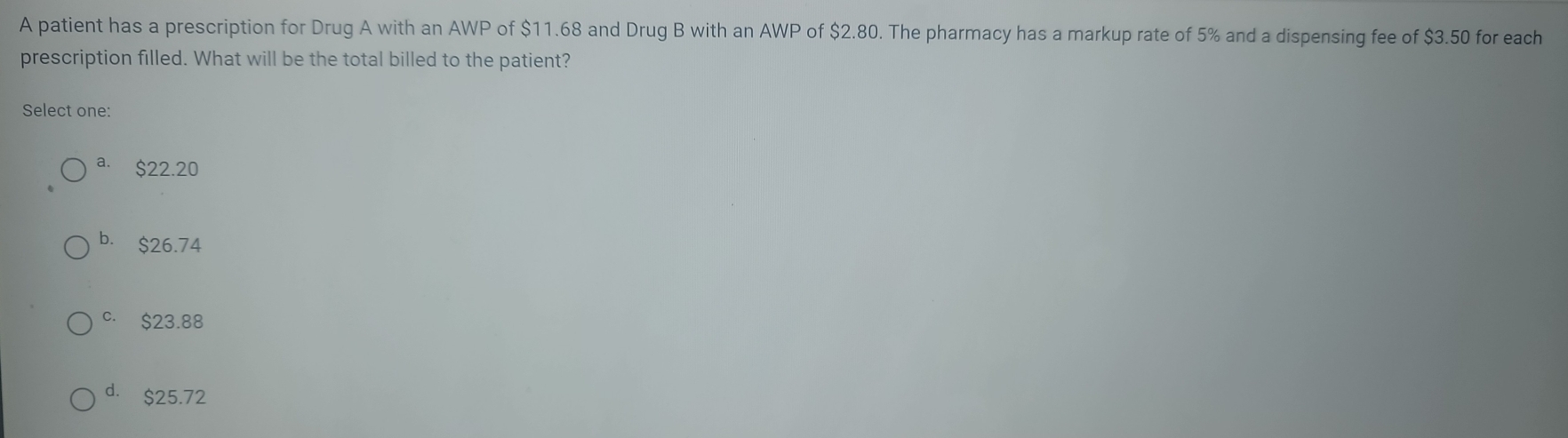 A patient has a prescription for Drug A with an AWP of $11.68 and Drug B with an AWP of $2.80. The pharmacy has a markup rate of 5% and a dispensing fee of $3.50 for each
prescription filled. What will be the total billed to the patient?
Select one:
a. $22.20
b. $26.74
c. $23.88
d. $25.72